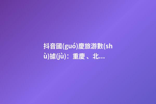 抖音國(guó)慶旅游數(shù)據(jù)：重慶、北京、上海等成最受歡迎城市